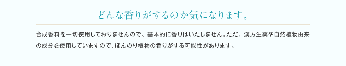 合成香料を一切使用しておりませんので基本的に香りはいたしません。配合している成分によりほんのり植物の香りがする可能性があります