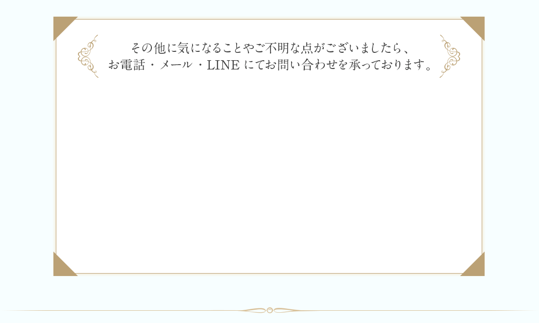 そのほか気になることやご不明な点がございましたらお電話メールLINEにてお問い合わせを承っております