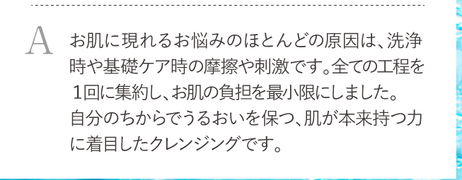 お肌に現れるお悩みのほとんどの原因は、洗浄時や基礎ケア時の摩擦や刺激です。全ての工程を１回に集約し、お肌の負担を最小限にしました。